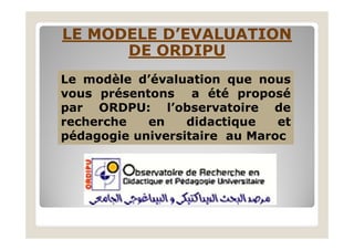 LE MODELE D’EVALUATIONLE MODELE D’EVALUATION
DE ORDIPUDE ORDIPU
Le modèle d’évaluation que nous
vous présentons a été proposé
par ORDPU: l’observatoire de
recherche en didactique etrecherche en didactique et
pédagogie universitaire au Maroc
 