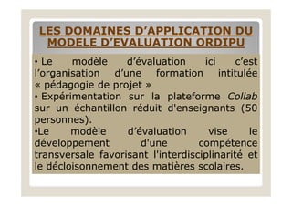 LES DOMAINES D’APPLICATION DULES DOMAINES D’APPLICATION DU
MODELE D’EVALUATION ORDIPUMODELE D’EVALUATION ORDIPU
• Le modèle d’évaluation ici c’est
l’organisation d’une formation intitulée
« pédagogie de projet »
• Expérimentation sur la plateforme Collab
sur un échantillon réduit d'enseignants (50sur un échantillon réduit d'enseignants (50
personnes).
•Le modèle d’évaluation vise le
développement d'une compétence
transversale favorisant l'interdisciplinarité et
le décloisonnement des matières scolaires.
 