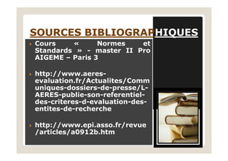 SOURCES BIBLIOGRAPSOURCES BIBLIOGRAPHIQUESHIQUES
Cours « Normes et
Standards » - master II Pro
AIGEME – Paris 3
http://www.aeres-
evaluation.fr/Actualites/Commevaluation.fr/Actualites/Comm
uniques-dossiers-de-presse/L-
AERES-publie-son-referentiel-
des-criteres-d-evaluation-des-
entites-de-recherche
http://www.epi.asso.fr/revue
/articles/a0912b.htm
 