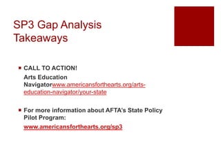 SP3 Gap Analysis
Takeaways
 CALL TO ACTION!
Arts Education
Navigatorwww.americansforthearts.org/arts-
education-navigator/your-state
 For more information about AFTA’s State Policy
Pilot Program:
www.americansforthearts.org/sp3
 
