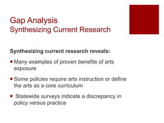 Gap Analysis
Synthesizing Current Research
Synthesizing current research reveals:
 Many examples of proven benefits of arts
exposure
 Some policies require arts instruction or define
the arts as a core curriculum
 Statewide surveys indicate a discrepancy in
policy versus practice
 