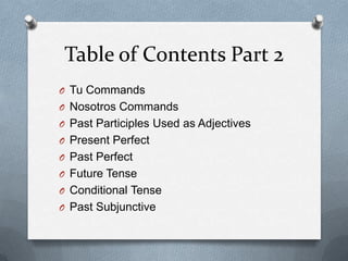 Table of Contents Part 2
O Tu Commands
O Nosotros Commands
O Past Participles Used as Adjectives
O Present Perfect
O Past Perfect
O Future Tense
O Conditional Tense
O Past Subjunctive
 