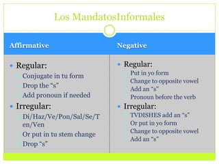 AffirmativeNegativeRegular:Conjugate in tu formDrop the “s”Add pronoun if neededIrregular:Di/Haz/Ve/Pon/Sal/Se/Ten/VenOr put in tu stem changeDrop “s”Regular:Put in yo form Change to opposite vowelAdd an “s”Pronoun before the verbIrregular:TVDISHES add an “s”Or put in yo form Change to opposite vowelAdd an “s”Los MandatosInformales