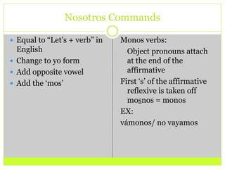 Nosotros CommandsEqual to “Let’s + verb” in EnglishChange to yo formAdd opposite vowelAdd the ‘mos’Monos verbs:	Object pronouns attach at the end of the affirmative First ‘s’ of the affirmative reflexive is taken off mosnos = monosEX:vámonos/ no vayamos