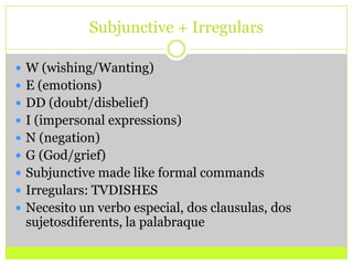 Subjunctive + Irregulars W (wishing/Wanting)E (emotions)DD (doubt/disbelief)I (impersonal expressions)N (negation)G (God/grief)Subjunctive made like formal commandsIrregulars: TVDISHESNecesito un verbo especial, dos clausulas, dos sujetosdiferents, la palabraque