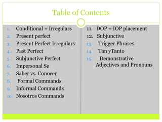 Table of Contents Conditional + IrregularsPresent perfectPresent Perfect IrregularsPast PerfectSubjunctive PerfectImpersonal SeSaber vs. Conocer Formal CommandsInformal CommandsNosotros Commands11.   DOP + IOP placement12.   Subjunctive  Trigger Phrases  Tan yTanto   Demonstrative         Adjectives and Pronouns