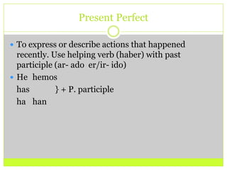 Present PerfectTo express or describe actions that happened recently. Use helping verb (haber) with past participle (ar- ado  er/ir- ido)He	hemos	has 		} + P. participle 	ha	han