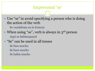Impersonal ‘se’Use “se” to avoid specifying a person who is doing the action of the verbSe vendefruta en la fruteriaWhen using “se”, verb is always in 3rd personAqui se hablaespanol“Se” can be used in all tensesSe hizo muchoSe hara muchoSe habia mucho