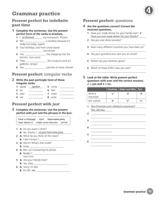 Grammar practice
Present perfect: questions
4 Are the questions correct? Correct the
incorrect questions.
1 Have you made dinner for your family ever? ✗
Have you ever made dinner for your family?
2 Has you ever done karaoke?
3 How many different countries you have been to?
4 Has your grandma ever sent you an email?
5 Where has your brothers gone?
6 Which of these DVDs have you saw?
5 Look at the table. Write present perfect
questions with ever and the correct answers.
✓ = yes and ✗ = no.
Charlotte Aiden and Milo Tom
climb a
mountain
1
✓ 3
✗ 5
✗
win a prize 2
✗ 4
✓ 6
✓
1 Has Charlotte ever climbed a mountain?
Yes, she has.
2
3
4
5
6
Present perfect for indeﬁnite
past time
1 Complete the sentences. Use the present
perfect form of the verbs in brackets.
1 I ’ve finished my homework. (finish)
2 We a window because it’s
really hot today. (open)
3 Your birthday card from Uncle David
. (not arrive)
4 You the shopping into the
kitchen. (not carry)
5 They the museums and art
galleries. (enjoy)
6 She Leo lots of times. (email)
Present perfect: irregular verbs
2 Write the past participle form of these
irregular verbs.
1 speak spoken
2 be
3 take
4 see
5 come
6 feel
7 meet
8 write
Present perfect with just
3 Complete the sentences. Use the present
perfect with just and the phrases in the box.
have a message start have some juice
hear about it make some biscuits arrive
1 A: Do you want a drink?
B: No, thanks. I ’ve just had some juice .
2 A: What do you think of the news?
B: I don’t know. I .
3 A: Mmm! What’s that smell?
B: Daisy .
4 A: Ben isn’t answering his phone.
B: Really? I
from him.
5 A: Are your friends here?
B: Yes, they .
6 A: Sorry I’m late.
B: It’s OK. We .
Grammar practice
93
4
4
4
4
4
4
4
4
4
4
4
4
4
4
4
4
4
4
 