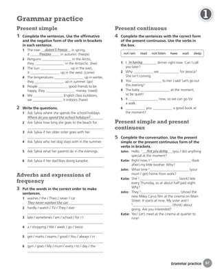 Grammar practice
Present continuous
4 Complete the sentences with the correct form
of the present continuous. Use the verbs in
the box.
not rain read not listen have wait sleep
1 I ’m having dinner right now. Can I call
you later?
2 Why we for Jessica?
She isn’t coming.
3 You to me! I said ‘Let’s go out
this evening!’
4 The baby at the moment,
so be quiet!
5 It now, so we can go for
a walk.
6 you a good book at
the moment?
Present simple and present
continuous
5 Complete the conversation. Use the present
simple or the present continuous form of the
verbs in brackets.
John: Hello. 1 Are you doing (you / do) anything
special at the moment?
Katie: Right now, I 2
(look
after) my little brother. Why?
John: What time 3
(your
mum / get) home from work?
Katie: She 4
(work) late
every Thursday, so at about half past eight.
Why?
John: They 5
(show) the
new Miley Cyrus film at the cinema on Main
Street. It starts at nine. My sister and I
6
(think) about
going. Are you interested?
Katie: Yes! Let’s meet at the cinema at quarter to
nine!
Present simple
1 Complete the sentences. Use the affirmative
and the negative form of the verb in brackets
in each sentence.
1 The river doesn’t freeze in spring,
it freezes in autumn. (freeze)
2 Penguins in the Arctic,
they in the Antarctic. (live)
3 The Sun up in the east,
it up in the west. (come)
4 The temperatures up in winter,
they up in summer. (go)
5 People good friends to be
happy, they money. (need)
6 We English class outdoors,
we it indoors.(have)
2 Write the questions.
1 Ask Sylvia where she spends the school holidays.
Where do you spend the school holidays?
2 Ask Sylvia how long she goes to the beach for.
3 Ask Sylvia if her older sister goes with her.
4 Ask Sylvia who her dog stays with in the summer.
5 Ask Sylvia what her parents do in the evenings.
6 Ask Sylvia if her dad likes doing karaoke.
Adverbs and expressions of
frequency
3 Put the words in the correct order to make
sentences.
1 washes / the / Theo / never / car
Theo never washes the car.
2 hardly / watch / TV / They / ever
3 late / sometimes / am / school / for / I
4 a / shopping / We / week / go / twice
5 get / marks / exams / good / You / always / in
6 gym / goes / My / mum / every / to / day / the
Grammar practice
87
1
1
1
1
1
1
1
1
1
1
1
1
1
1
1
1
1
1
1
1
1
 