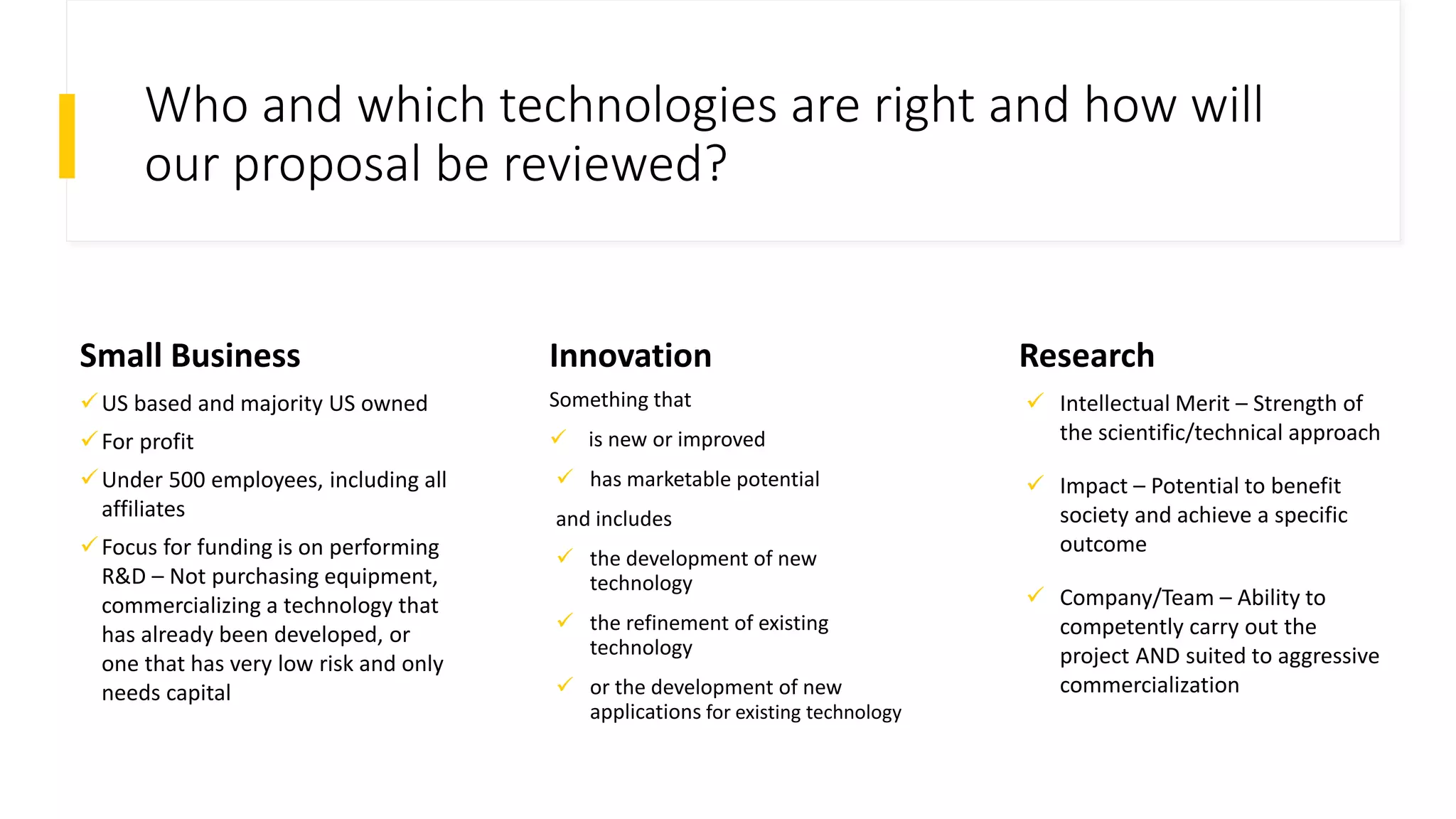 Who and which technologies are right and how will
our proposal be reviewed?
Small Business Innovation
Something that
 is new or improved
 has marketable potential
and includes
 the development of new
technology
 the refinement of existing
technology
 or the development of new
applications for existing technology
Research
 Intellectual Merit – Strength of
the scientific/technical approach
 Impact – Potential to benefit
society and achieve a specific
outcome
 Company/Team – Ability to
competently carry out the
project AND suited to aggressive
commercialization
US based and majority US owned
For profit
Under 500 employees, including all
affiliates
Focus for funding is on performing
R&D – Not purchasing equipment,
commercializing a technology that
has already been developed, or
one that has very low risk and only
needs capital
 