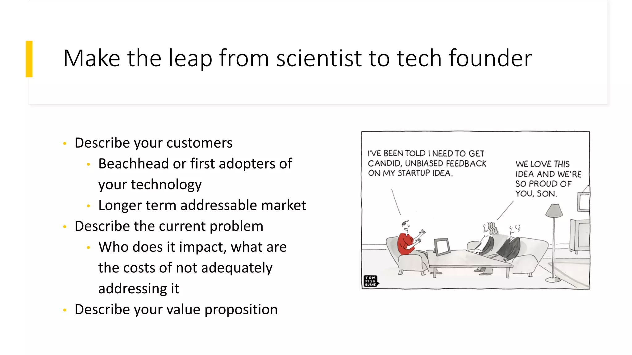 Make the leap from scientist to tech founder
• Describe your customers
• Beachhead or first adopters of
your technology
• Longer term addressable market
• Describe the current problem
• Who does it impact, what are
the costs of not adequately
addressing it
• Describe your value proposition
 