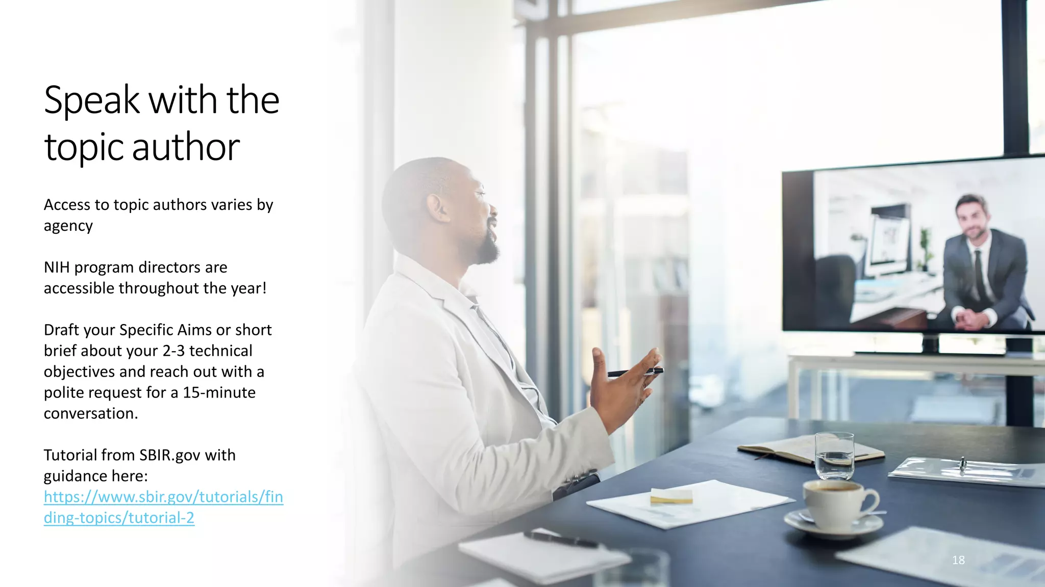 Speakwiththe
topicauthor
18
Access to topic authors varies by
agency
NIH program directors are
accessible throughout the year!
Draft your Specific Aims or short
brief about your 2-3 technical
objectives and reach out with a
polite request for a 15-minute
conversation.
Tutorial from SBIR.gov with
guidance here:
https://www.sbir.gov/tutorials/fin
ding-topics/tutorial-2
 