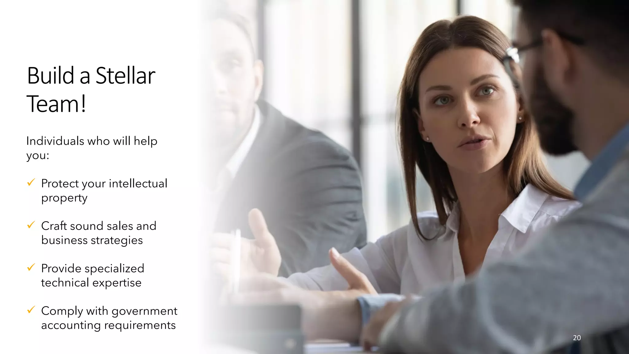 Builda Stellar
Team!
20
Individuals who will help
you:
 Protect your intellectual
property
 Craft sound sales and
business strategies
 Provide specialized
technical expertise
 Comply with government
accounting requirements
 