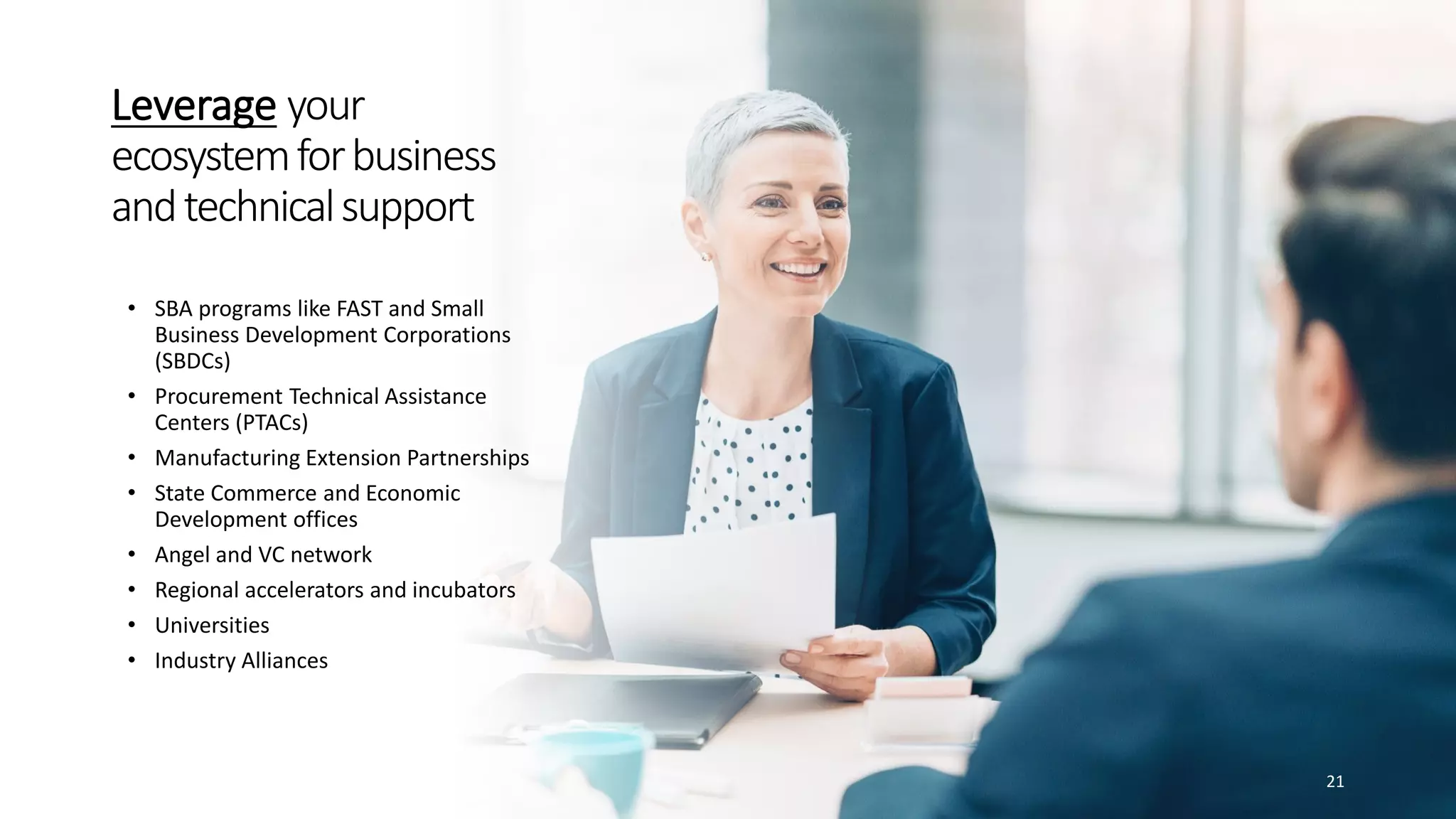 Leverage your
ecosystemforbusiness
andtechnicalsupport
• SBA programs like FAST and Small
Business Development Corporations
(SBDCs)
• Procurement Technical Assistance
Centers (PTACs)
• Manufacturing Extension Partnerships
• State Commerce and Economic
Development offices
• Angel and VC network
• Regional accelerators and incubators
• Universities
• Industry Alliances
21
 