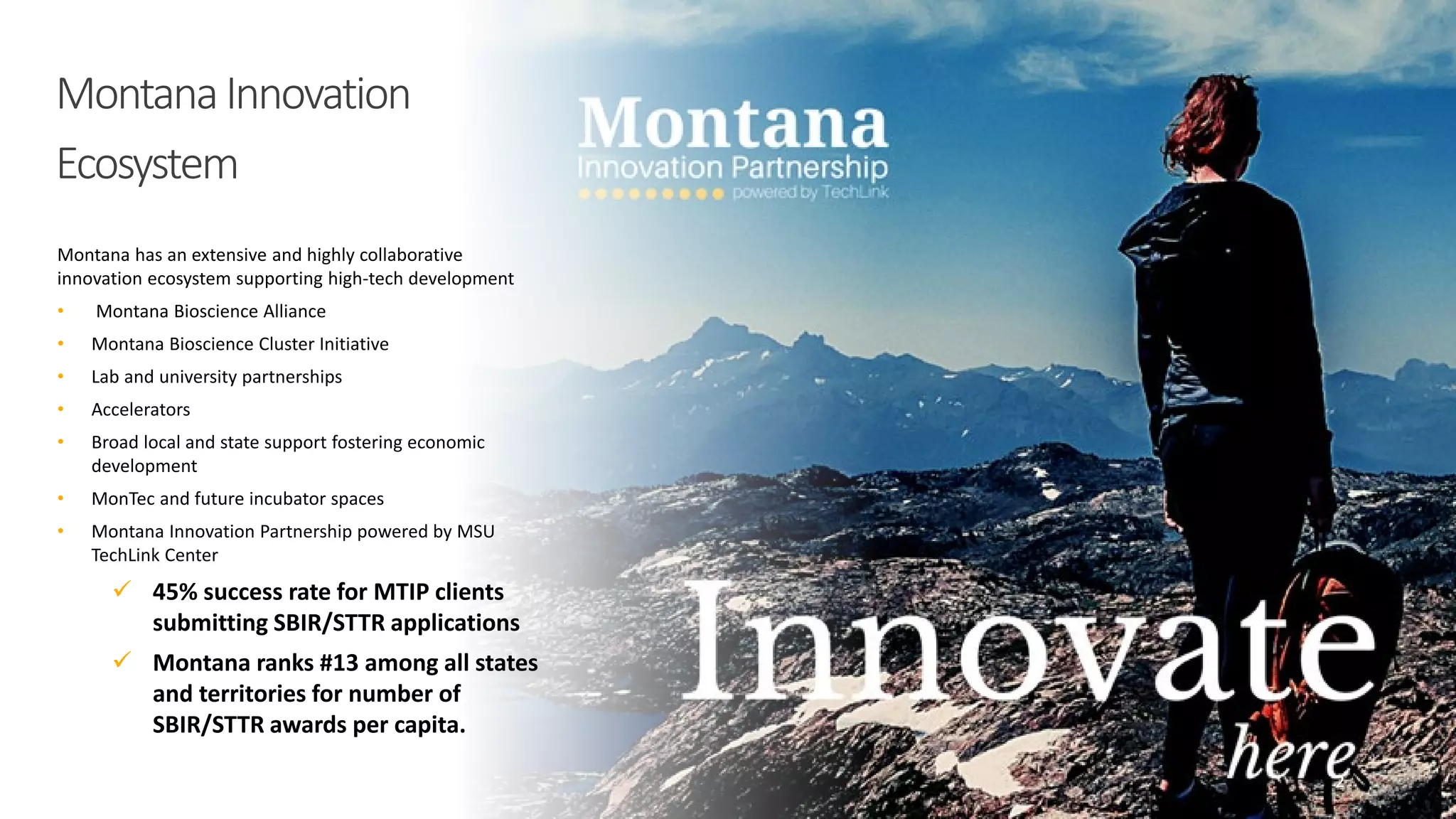 MontanaInnovation
Ecosystem
Montana has an extensive and highly collaborative
innovation ecosystem supporting high-tech development
• Montana Bioscience Alliance
• Montana Bioscience Cluster Initiative
• Lab and university partnerships
• Accelerators
• Broad local and state support fostering economic
development
• MonTec and future incubator spaces
• Montana Innovation Partnership powered by MSU
TechLink Center
 45% success rate for MTIP clients
submitting SBIR/STTR applications
 Montana ranks #13 among all states
and territories for number of
SBIR/STTR awards per capita.
2
 