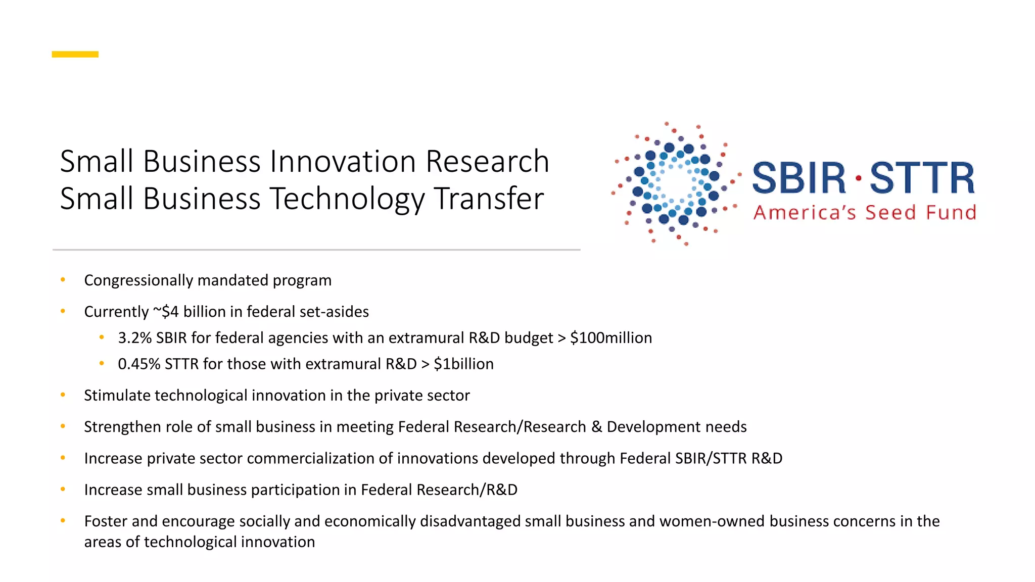 Small Business Innovation Research
Small Business Technology Transfer
• Congressionally mandated program
• Currently ~$4 billion in federal set-asides
• 3.2% SBIR for federal agencies with an extramural R&D budget > $100million
• 0.45% STTR for those with extramural R&D > $1billion
• Stimulate technological innovation in the private sector
• Strengthen role of small business in meeting Federal Research/Research & Development needs
• Increase private sector commercialization of innovations developed through Federal SBIR/STTR R&D
• Increase small business participation in Federal Research/R&D
• Foster and encourage socially and economically disadvantaged small business and women-owned business concerns in the
areas of technological innovation
 