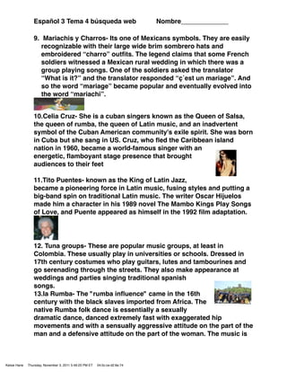 Español 3 Tema 4 búsqueda web                               Nombre_____________

                 9. Mariachis y Charros- Its one of Mexicans symbols. They are easily
                    recognizable with their large wide brim sombrero hats and
                    embroidered “charro” outﬁts. The legend claims that some French
                    soldiers witnessed a Mexican rural wedding in which there was a
                    group playing songs. One of the soldiers asked the translator
                    “What is it?” and the translator responded “ç´est un mariage”. And
                    so the word “mariage” became popular and eventually evolved into
                    the word “mariachi”.


                 10.Celia Cruz- She is a cuban singers known as the Queen of Salsa,
                 the queen of rumba, the queen of Latin music, and an inadvertent
                 symbol of the Cuban American community's exile spirit. She was born
                 in Cuba but she sang in US. Cruz, who ﬂed the Caribbean island
                 nation in 1960, became a world-famous singer with an
                 energetic, ﬂamboyant stage presence that brought
                 audiences to their feet

                 11.Tito Puentes- known as the King of Latin Jazz,
                 became a pioneering force in Latin music, fusing styles and putting a
                 big-band spin on traditional Latin music. The writer Oscar Hijuelos
                 made him a character in his 1989 novel The Mambo Kings Play Songs
                 of Love, and Puente appeared as himself in the 1992 ﬁlm adaptation.




                 12. Tuna groups- These are popular music groups, at least in
                 Colombia. These usually play in universities or schools. Dressed in
                 17th century costumes who play guitars, lutes and tambourines and
                 go serenading through the streets. They also make appearance at
                 weddings and parties singing traditional spanish
                 songs.
                 13.la Rumba- The "rumba inﬂuence" came in the 16th
                 century with the black slaves imported from Africa. The
                 native Rumba folk dance is essentially a sexually
                 dramatic dance, danced extremely fast with exaggerated hip
                 movements and with a sensually aggressive attitude on the part of the
                 man and a defensive attitude on the part of the woman. The music is



Kelsie Hane   Thursday, November 3, 2011 5:49:23 PM ET   04:0c:ce:d2:6e:74
 