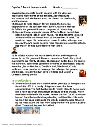 Español 3 Tema 4 búsqueda web                               Nombre_____________

                 played with a staccato beat in keeping with the vigorous
                 expressive movements of the dancers. Accompanying
                 instruments include the maracas, the claves, the marimbola,
                 and the drums.
                 14. Manual de Falla- Born in 1876 in Cadiz, the historical
                 seaport town at the southern-most tip of Andalucia, Manuel
                 de Falla is the greatest Spanish composer of this century.
                 15. Marc Anthony- a popular singer of Puerto Rican decent, has
                     become a world icon of Latin music. His original name is Marco
                     Antonio Muñiz and he was born on September 16, 1968. The
                     musician began his professional career in salsa, although later
                     Marc Anthonyʼs music became more focused on romantic ballads,
                     pop music, and he even dabbled with tango.



                 16. la Música Andina- His music takes African and indigenous
                 elements but his greatest inﬂuence comes from Spain, its typical
                 instruments are mainly of cords. The Spanish guitar, tiple, the cuatro,
                 the mandolin, sometimes joined by elements of percussion, elegant
                 melodies give us Bambuco, Guabina, Hall, Whirlwind, Creole
                 waltz, and more popular as carranga, the railways, the guasca
                 and binges. Notably the duet Silva y Villalba and Garzon y
                 Collazos, among others.

                 la arquitectura
                 17. Antonio Gaudi- was born in the Catalan province of Tarragona on
                     June 25th 1852 to a family of 4 generations of artisan
                     coppersmiths. The fact that he had to remain close to home made
                     him a keen observer and analyst of nature and its shapes, which
                     were later reﬂected in his works. He was the ﬁrst Gaudí to remove
                     himself from the familyʼs long-standing craft tradition. His early
                     work on the Casa Vicens and the Villa El Capricho were followed
                     by the Finca Güell, the ﬁrst work completed for his patron, Eusebi
                     Güell. Then the infamous Park Güell.




Kelsie Hane   Thursday, November 3, 2011 5:49:23 PM ET   04:0c:ce:d2:6e:74
 