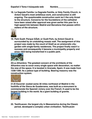 Español 3 Tema 4 búsqueda web                               Nombre_____________

                 18. La Sagrada Familia- La Sagrada Familia, or Holy Family Church, is
                     Antoni Gaudi's most ambitious work, and construction is still
                     ongoing. The questionable construction work isnʼt the only threat
                     to the structure. Concerns for the foundations of the cathedral
                     have been raised after approval was given earlier this year for a
                     high-speed link between Madrid and Barcelona that passes within
                     meters of the structure.




                 19. Park Guell- Parque GÃell, or Guell Park, by Antoni Gaudi is
                     surrounded by an undulating mosaic wall. The assignment of this
                     project was made by the count of Güell as an aristocratic city-
                     garden with single-family residences. The project ﬁnally wasn't a
                     success and consequently it became a municipality property and
                     since 1923 being transformed in a public park.




                 20.La Alhambra- The greatest concern of the architects of the
                 Alhambra was to cover every single space with decoration, no matter
                 the size of the space. It is located in Granada, Spain. It was made from
                 1338-1390. Its a palace type of building. Bearing masonry was the
                 construction system.




                 21.El Escorial- ocated some 30 miles northwest of Madrid in the
                 foothills of the Sierra de Guadarrama, was built as a monument to
                 commemorate the Spanish victory over the French. It used to be the
                 largest building in the world. Its a giant building of granite.




                 22. Teotihuacan- the largest city in Mesoamerica during the Classic
                     period, developed a complex urban civilization. Teotihuacán



Kelsie Hane   Thursday, November 3, 2011 5:49:23 PM ET   04:0c:ce:d2:6e:74
 