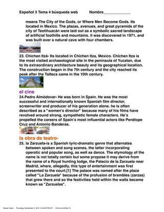 Español 3 Tema 4 búsqueda web                               Nombre_____________

                        means The City of the Gods, or Where Men Become Gods. Its
                        located in Mexico. The plazas, avenues, and great pyramids of the
                        city of Teotihuacán were laid out as a symbolic sacred landscape
                        of artiﬁcial foothills and mountains. it was discovered in 1971, and
                        was built over a natural cave with four chambers.



                 23. Chichen Itzá- Its located in Chichen Itza, Mexico. Chichen Itza is
                 the most visited archaeological site in the peninsula of Yucatan, due
                 to its extraordinary architecture beauty and its geographical location.
                 The construction began in the 7th century and the city reached its
                 peak after the Toltecs came in the 10th century.



                 el cine
                 24.Pedro Almódovar- He was born in Spain. He was the most
                 successful and internationally known Spanish ﬁlm director,
                 screenwriter and producer of his generation alone. he is often
                 described as a "women's director" because many of his ﬁlms have
                 revolved around strong, sympathetic female characters. Heʼs
                 propelled the careers of Spainʼs most inﬂuential actors like Penélope
                 Cruz and Antonio Banderas.


                 la obra de teatro-
                 25. la Zarzuela-is a Spanish lyric-dramatic genre that alternates
                     between spoken and sung scenes, the latter incorporating
                     operatic and popular song, as well as dance. The etymology of the
                     name is not totally certain but some propose it may derive from
                     the name of a Royal hunting lodge, the Palacio de la Zarzuela near
                     Madrid, where, allegedly, this type of entertainment was ﬁrst
                     presented to the court.[1] The palace was named after the place
                     called "La Zarzuela" because of the profusion of brambles (zarzas)
                     that grew there and so the festivities held within the walls became
                     known as "Zarzuelas".




Kelsie Hane   Thursday, November 3, 2011 5:49:23 PM ET   04:0c:ce:d2:6e:74
 