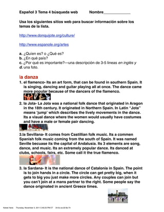 Español 3 Tema 4 búsqueda web                               Nombre_____________

                 Usa los siguientes sitios web para buscar información sobre los
                 temas de la lista.

                 http://www.donquijote.org/culture/

                 http://www.espanole.org/artes

                 a. ¿Quíen es? o ¿Qué es?
                 b. ¿En qué país?
                 c. ¿Por qué es importante?---una descripción de 3-5 lineas en inglés y
                 d. una foto.

                 la danza
                 1. el ﬂamenco- Its an art form, that can be found in southern Spain. It
                    is singing, dancing and guitar playing all at once. The dance came
                    more popular because of the dancers of the ﬂamenco.


                 2. la Jota- La Jota was a national folk dance that originated in Aragon
                    in the 18th century. It originated in Northern Spain. In Latin “Jota”
                    means ʻjumpʼ which describes the lively movements in the dance.
                    Its a visual dance where the women would usually have costumes
                    and have a male or female pair dancing.


                 3.la Sevillana- It comes from Castillian folk music. Its a commen
                 Spanish folk music coming from the south of Spain. It was named
                 Seville becuase its the capital of Andalusia. Its 3 elements are song,
                 dance, and music. Its an extremely popular dance. Its danced at
                 clubs, schools, fairs, etc. Some call it the true ﬂamenco.



                 3. la Sardana- It is the national dance of Catalonia in Spain. The point
                    is to join hands in a circle. The circle can get pretty big, when it
                    gets to big you just make more circles. Any couples can join but
                    you canʼt join at a mans partner to the right. Some people say the
                    dance originated in ancient Greece times.




Kelsie Hane   Thursday, November 3, 2011 5:49:23 PM ET   04:0c:ce:d2:6e:74
 