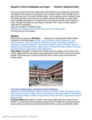 Español 3 Tema 6 Webquest and maps                        Nombre: Stephanie Roth

                 You are a tourist visiting these major cities. Each hotel you are staying at is listed with
                 the address. Each place you are going to visit is listed in order. Find a Google map for
                 each city then zoom in to see the street names. You are going to write directions using
                 the map to get from one tourist spot to another using words studied. For each place
                 write a detailed description of itʼs signiﬁcance and what you will see and do there (3-4
                 lines). Google information for each place of interest. Find 1 picture of each place to
                 insert with itʼs description.
                 Type your answers in a different color.
                 Upload to the dropbox when ﬁnished, then post to your Blog as well.
                 This will count as a quiz grade.

                 Mardrid
                 Hotel name and address: Wellington          Velazquez 8, 04 Salamanca 28001 Madrid
                 Directions to the Plaza Mayor: Doble a la izquireda en Calle de Villanueva. Siga
                 derecho hasta la esquina de Calle de Villanueva y Paseo de Recoletos. Doble a la
                 izquireda en Paseo de Recoletos. Siga derecho hasta la fuente de Cibeles. Siga a la
                 izquireda hacia Paseo del Prado. Siga derecho en Paseo del Prado y doble a la dercha
                 en Calle de Atocha. Siga dercho hasta Plaza Mayor.
                 Plaza Mayor description: A statue was of Philip the third is placed in the center of the
                 square. Along with this, the square was redesigned to help with the chaos due to all the
                 people. While visiting this square we will get a bite to eat at a cafe and browse the
                 various shops.




                 http://www.studylanguages.org/images/madrid/madrid2.jpg
                 Directions to el Rasto Market: Doble a la dercha en calle de Toldeo. Siga dercho hasta
                 Glorieta de la Puerta de Toldeo. Doble a la izquierda en Ronda de Segovia. Siga dercho
                 hasta Ronda de Toledo y doble a la izquireda en Ronda de Toledo. Siga dercho hasta El
                 Rastro Market.
                 El Rastro Market description: El Rastro is the most visited open ﬂea market in all of
                 Madrid. It is commonly said that Rastro means the trail. It means this because the cow
                 tanners that lived close by would trail blood behind them as they carried hides. While




Stephanie Roth   Friday, April 8, 2011 9:17:44 PM ET   34:15:9e:1c:ae:06
 