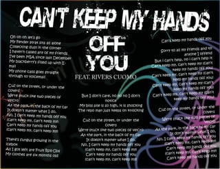 Oh oh oh let’s go
                            '
                                                                                                             s off you
  My Fender strat sits all alone                                                          Can’t keep my hand
  Collecting dust in the corn
                              er                                                                              nds and to
  I haven’t called any of my fri                                                         Sorry to all my frie
                                 ends                                                                  anyone I offend
 I’ve been MIA since last De
                               cember                                                                      i can’t help it
 My blackberry’s filled up wi
                              th E-                                                  But i can’t help, no
                                                                                                        t keep my (can’t
 mail                                                                               Can’t keep my, can’
                                                                                                                     you)
 My phone calls goes straight                                                                   keep my hands off
                                                                                                        t keep my (can’t
 through to voicemail
                                        FEAT. RIVERS CUOMO                          Can’t keep my, can’
                                                                                                                      you)
                                                                                                keep my hands off
                                                                                                         t keep my (can’t
  Cuz on the street, or under
                                 the                                                Can’t keep my, can’
                                                                                                                      you)
  covers                                                                                        keep my hands off
                                                                                                         t keep my (can’t
 We're stuck like two pieces
                               of         But I don’t care, no no no I don’t        Can’t keep my, can’
                                                                                                                       you)
 velcro                                                   notice                                 keep my hands off
 At the park, in the back of             My bills pile is so high, it is shocking
                              my car                                                                       or  under the
 It doesn’t matter what I do             The repo man just keeps on knocking            Cuz on the street,
                             ,                                                                                     covers
 No, I can’t keep my hands of
                               f you                                                                          o pieces of
(can’t keep my, can’t keep my              Cuz on the street, or under the                We're stuck like tw
                               )                                                                                    velcro
Can’t keep my hands off yo                              covers
                            u                                                                             back of my car
(can’t keep my, can’t keep my            We're stuck like two pieces of velcro        At the park, in the
                               )                                                                                    t I do,
                                          At the park, in the back of my car                  It don’t matter wha
                                                                                                           hands off you
There’s fungus growing in th                 It doesn’t matter what I do,             No, I can’t keep my
                                e                                                                               t keep my)
icebox                                    No, I can’t keep my hands off you                (can’t keep my, can’
                                                                                                                 s off you
All I got left are Fruit Roll-U             (can’t keep my, can’t keep my)                  Can’t keep my hand
                               ps                                                                               t keep my)
My clothes are six months old                Can’t keep my hands off you                   (can’t keep my, can’
                                                                                                                  s off you
                                            (can’t keep my, can’t keep my)                  Can’t keep my hand
 