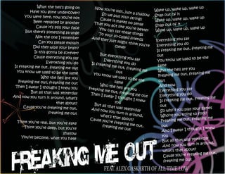 What the hell’s going on      Now you                                                p, wake up
          Have you gone undercover?                    ’re lost,
                                                                 just a sh          Wake up, wake u
                                                 So we p                   adow     Snap out of it
       You were here, now you’re not                       ull your
                                                                    strings                         p, wake up
            Been replaced by another
                                               Cause it
                                                           makes n                  Wake up, wake u
                                             That yo                 o sense
              Cause it’s still your face             u act lik
                                                                e you’re            Snap out of it
                                                                                                     p, wake up
        But there’s something strange
                                               You can
                                                          say thes
                                                                         better     Wake up, wake u
                                               To your              e things
              Not the one I remember                     so-called
                                            And the                  friends                           y
                Can you please explain
                                                    y just mig
                                                                ht think            Everything you sa
                                                                                                      o
            Did they wipe your brain?                     clever          you’re    Everything you d
                                                                                                       t, freaking me
             Is this gonna be forever?                                              Is freaking me ou
                                                  But eve                           out
            Cause everything you say                       rything y
                                                                      ou say                            d to be the
                     Everything you do
                                                     Everyth
                                                              ing you d             You know we use
                                             Is freak                    o
 Is freaking me out, freaking me ou                   ing me o                       same
                                       t                        ut, frea                                you
   You know we used to be the same                           out
                                                                          king me    Who the hell are
                                              You kno                                                   freaking me
                 Who the hell are you                   w we us                      Freaking me out,
                                                                 ed to be
    Freaking me out, freaking me out                       same              the      out
  Then I swear I thought I knew you               Who the                             And now
                                           Freaking          hell are
                                                                       you                               y
           But all that was yesterday                me out,
                                                               freaking               Everything you sa
                                            Then I s                                                     o
And now you turn it around, what’s                    wear I t             me out     Everything you d
                                                               hought                                     t, freaking me
                                                            you
                                                                         I knew        Is freaking me ou
                          that about?          But all t
       Cause you’re freaking me out,                    hat was                        out
                                            And now               yesterda                                 your games
                      freaking me out                   you turn             y         So why’d you play
                                                                   it aroun                                 to fool?
                                                   what’s t
                                                           hat abou           d,        Who’re you trying
                                            Cause y                                                        freaking me
  Think you’re real, but you’re fake                 ou’re fre         t?               Freaking me out,
                                                               aking me
     Think you’re deep, but you’re                  freaking               out,        out
                                                               me out                                   ought I knew
                                                                                       And I swear I th
                          shallow
     You’ve become, what you hate                                                      you
                                                                                                        yesterday
                                                                                       But all that was
                                                                                                            it around,
                                                                                        And now you turn
                                                                                                         t?
                                                                                        what’s that abou
                                                                                                          king me out,
                                                                                        Cause you’re frea
                                                                                        freaking me out

                                                    FEAT. ALEX GASKARTH OF ALL TIME LOW
 