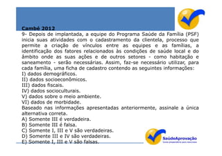 Cambé 2012
9- Depois de implantada, a equipe do Programa Saúde da Família (PSF)
inicia suas atividades com o cadastramento da clientela, processo que
permite a criação de vínculos entre as equipes e as famílias, a
identificação dos fatores relacionados às condições de saúde local e do
âmbito onde as suas ações e de outros setores - como habitação e
saneamento - serão necessárias. Assim, faz-se necessário utilizar, para
cada família, uma ficha de cadastro contendo as seguintes informações:
I) dados demográficos.
II) dados socioeconômicos.
III) dados fiscais.
IV) dados socioculturais.
V) dados sobre o meio ambiente.
VI) dados de morbidade.
Baseado nas informações apresentadas anteriormente, assinale a única
alternativa correta.
A) Somente III é verdadeira.
B) Somente III é falsa.
C) Somente I, III e V são verdadeiras.
D) Somente III e IV são verdadeiras.
E) Somente I, III e V são falsas.
 