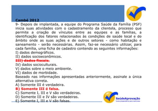 Cambé 2012
9- Depois de implantada, a equipe do Programa Saúde da Família (PSF)
inicia suas atividades com o cadastramento da clientela, processo que
permite a criação de vínculos entre as equipes e as famílias, a
identificação dos fatores relacionados às condições de saúde local e do
âmbito onde as suas ações e de outros setores - como habitação e
saneamento - serão necessárias. Assim, faz-se necessário utilizar, para
cada família, uma ficha de cadastro contendo as seguintes informações:
I) dados demográficos.
II) dados socioeconômicos.
III) dados fiscais.
IV) dados socioculturais.
V) dados sobre o meio ambiente.
VI) dados de morbidade.
Baseado nas informações apresentadas anteriormente, assinale a única
alternativa correta.
A) Somente III é verdadeira.
B) Somente III é falsa.
C) Somente I, III e V são verdadeiras.
D) Somente III e IV são verdadeiras.
E) Somente I, III e V são falsas.
 