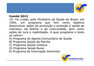 Cambé 2012
10- Foi criado, pelo Ministério da Saúde do Brasil, em
1994, um programa que tem como objetivo
desenvolver ações de promoção e proteção à saúde do
indivíduo, da família e da comunidade, bem como
ações de cura e reabilitação. A qual programa o texto
se refere?
A) Programa de Agente Comunitário de Saúde
B) Programa Saúde da Família
C) Programa Saúde Coletiva
D) Programa Saúde Bucal
E) Programa de Internação Domiciliar
 