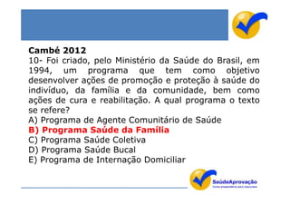Cambé 2012
10- Foi criado, pelo Ministério da Saúde do Brasil, em
1994, um programa que tem como objetivo
desenvolver ações de promoção e proteção à saúde do
indivíduo, da família e da comunidade, bem como
ações de cura e reabilitação. A qual programa o texto
se refere?
A) Programa de Agente Comunitário de Saúde
B) Programa Saúde da Família
C) Programa Saúde Coletiva
D) Programa Saúde Bucal
E) Programa de Internação Domiciliar
 