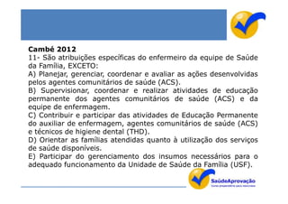 Cambé 2012
11- São atribuições específicas do enfermeiro da equipe de Saúde
da Família, EXCETO:
A) Planejar, gerenciar, coordenar e avaliar as ações desenvolvidas
pelos agentes comunitários de saúde (ACS).
B) Supervisionar, coordenar e realizar atividades de educação
permanente dos agentes comunitários de saúde (ACS) e da
equipe de enfermagem.
C) Contribuir e participar das atividades de Educação Permanente
do auxiliar de enfermagem, agentes comunitários de saúde (ACS)
e técnicos de higiene dental (THD).
D) Orientar as famílias atendidas quanto à utilização dos serviços
de saúde disponíveis.
E) Participar do gerenciamento dos insumos necessários para o
adequado funcionamento da Unidade de Saúde da Família (USF).
 