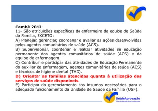 Cambé 2012
11- São atribuições específicas do enfermeiro da equipe de Saúde
da Família, EXCETO:
A) Planejar, gerenciar, coordenar e avaliar as ações desenvolvidas
pelos agentes comunitários de saúde (ACS).
B) Supervisionar, coordenar e realizar atividades de educação
permanente dos agentes comunitários de saúde (ACS) e da
equipe de enfermagem.
C) Contribuir e participar das atividades de Educação Permanente
do auxiliar de enfermagem, agentes comunitários de saúde (ACS)
e técnicos de higiene dental (THD).
D) Orientar as famílias atendidas quanto à utilização dos
serviços de saúde disponíveis.
E) Participar do gerenciamento dos insumos necessários para o
adequado funcionamento da Unidade de Saúde da Família (USF).
 