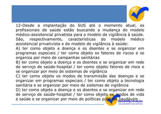 12-Desde a implantação do SUS até o momento atual, os
profissionais de saúde estão buscando a mudança do modelo
médico-assistencial privatista para o modelo de vigilância à saúde.
São, respectivamente, características do modelo médico
assistencial privativista e do modelo de vigilância à saúde:
A) ter como objeto a doença e os doentes e se organizar em
programas especiais / ter como objeto os fatores de riscos e se
organiza por meio de campanhas sanitárias
B) ter como objeto a doença e os doentes e se organizar em rede
de serviço de saúde-hospital / ter como objeto fatores de risco e
se organizar por meio de sistemas de vigilância
C) ter como objeto os modos de transmissão das doenças e se
organizar em programas especiais / ter como objeto a tecnologia
sanitária e se organizar por meio de sistemas de vigilância
D) ter como objeto a doença e os doentes e se organizar em rede
de serviço de saúde-hospital / ter como objeto os modos de vida
e saúde e se organizar por meio de políticas públicas saudáveis
 