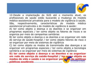 12-Desde a implantação do SUS até o momento atual, os
profissionais de saúde estão buscando a mudança do modelo
médico-assistencial privatista para o modelo de vigilância à saúde.
São, respectivamente, características do modelo médico
assistencial privativista e do modelo de vigilância à saúde:
A) ter como objeto a doença e os doentes e se organizar em
programas especiais / ter como objeto os fatores de riscos e se
organiza por meio de campanhas sanitárias
B) ter como objeto a doença e os doentes e se organizar em rede
de serviço de saúde-hospital / ter como objeto fatores de risco e
se organizar por meio de sistemas de vigilância
C) ter como objeto os modos de transmissão das doenças e se
organizar em programas especiais / ter como objeto a tecnologia
sanitária e se organizar por meio de sistemas de vigilância
D) ter como objeto a doença e os doentes e se organizar
em rede de serviço de saúde-hospital / ter como objeto os
modos de vida e saúde e se organizar por meio de políticas
públicas saudáveis
 