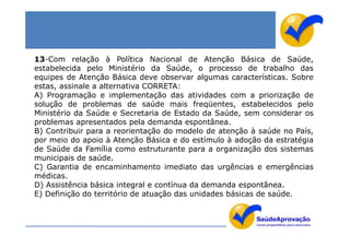 13-Com relação à Política Nacional de Atenção Básica de Saúde,
estabelecida pelo Ministério da Saúde, o processo de trabalho das
equipes de Atenção Básica deve observar algumas características. Sobre
estas, assinale a alternativa CORRETA:
A) Programação e implementação das atividades com a priorização de
solução de problemas de saúde mais freqüentes, estabelecidos pelo
Ministério da Saúde e Secretaria de Estado da Saúde, sem considerar os
problemas apresentados pela demanda espontânea.
B) Contribuir para a reorientação do modelo de atenção à saúde no País,
por meio do apoio à Atenção Básica e do estímulo à adoção da estratégia
de Saúde da Família como estruturante para a organização dos sistemas
municipais de saúde.
C) Garantia de encaminhamento imediato das urgências e emergências
médicas.
D) Assistência básica integral e contínua da demanda espontânea.
E) Definição do território de atuação das unidades básicas de saúde.
 