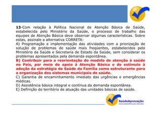 13-Com relação à Política Nacional de Atenção Básica de Saúde,
estabelecida pelo Ministério da Saúde, o processo de trabalho das
equipes de Atenção Básica deve observar algumas características. Sobre
estas, assinale a alternativa CORRETA:
A) Programação e implementação das atividades com a priorização de
solução de problemas de saúde mais freqüentes, estabelecidos pelo
Ministério da Saúde e Secretaria de Estado da Saúde, sem considerar os
problemas apresentados pela demanda espontânea.
B) Contribuir para a reorientação do modelo de atenção à saúde
no País, por meio do apoio à Atenção Básica e do estímulo à
adoção da estratégia de Saúde da Família como estruturante para
a organização dos sistemas municipais de saúde.
C) Garantia de encaminhamento imediato das urgências e emergências
médicas.
D) Assistência básica integral e contínua da demanda espontânea.
E) Definição do território de atuação das unidades básicas de saúde.
 