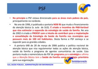 PSF
  • No princípio o PSF estava direcionado para as áreas mais pobres do país,
    principalmente no nordeste.
  •   No ano de 1996, é publicada a portaria NOB 96 que muda o financiamento
    da atenção básica (v. aula de SUS). É criado o incentivo do PAB-Variável
    que visa estimular a expansão da estratégia de saúde da família. No ano
    de 2002 é criado o PROESF com o intuito de contribuir para a implantação
    e consolidação da Estratégia da Saúde da Família nos municípios que
    possuem mais de 100 mil habitantes. Desta forma o PSF começa e se
    expandir para as grandes cidades.
  •   A portaria 648 de 28 de março de 2006 publica a política nacional de
    atenção básica que visa regulamentar todas as ações de atenção básica,
    saúde da família e programa de agentes comunitários de saúde. Esta
    portaria muda o nomenclatura do PSF de programa para estratégia e afirma
    que a Atenção Básica tem a Saúde da Família como estratégia prioritária
    para sua organização.
SUS, SAÚDE PÚBLICA , ADMINISTRAÇÃO EM ENFERMAGEM
 