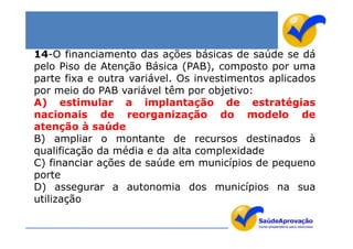 14-O financiamento das ações básicas de saúde se dá
pelo Piso de Atenção Básica (PAB), composto por uma
parte fixa e outra variável. Os investimentos aplicados
por meio do PAB variável têm por objetivo:
A) estimular a implantação de estratégias
nacionais de reorganização do modelo de
atenção à saúde
B) ampliar o montante de recursos destinados à
qualificação da média e da alta complexidade
C) financiar ações de saúde em municípios de pequeno
porte
D) assegurar a autonomia dos municípios na sua
utilização
 