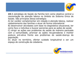 15-A estratégia de Saúde da Família tem como objetivo central a
reorientação da atenção básica no âmbito do Sistema Único de
Saúde. São princípios dessa estratégia:
A) ter caráter complementar em relação à atenção básica, realizar
cadastramento das famílias e atuar de forma intersetorial
B) desenvolver atividades com base no diagnóstico situacional, ter
como foco o indivíduo e buscar parcerias para as ações de saúde
C) dirigir as ações aos problemas de saúde de maneira pactuada
com a comunidade, priorizar as ações recuperadoras e manter
postura pró-ativa frente aos problemas de saúde-doença da
população.
D) atuar no território, ofertar cuidado longitudinal e ser um
espaço de construção da cidadania.
 