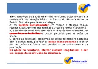 15-A estratégia de Saúde da Família tem como objetivo central a
reorientação da atenção básica no âmbito do Sistema Único de
Saúde. São princípios dessa estratégia:
A) ter caráter complementar em relação à atenção básica,
realizar cadastramento das famílias e atuar de forma intersetorial
B) desenvolver atividades com base no diagnóstico situacional, ter
como foco o indivíduo e buscar parcerias para as ações de
saúde
C) dirigir as ações aos problemas de saúde de maneira pactuada
com a comunidade, priorizar as ações recuperadoras e manter
postura pró-ativa frente aos problemas de saúde-doença da
população.
D) atuar no território, ofertar cuidado longitudinal e ser
um espaço de construção da cidadania.
 
