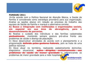FUNDARJ 2011
16-De acordo com a Política Nacional de Atenção Básica, a Saúde da
Família é considerada como estratégia prioritária para sua organização.
Analise as opções abaixo em relação ao processo de trabalho das
equipes de Saúde da Família e marque a alternativa correta:
A) Busca a integração com instituições e organizações sociais,
em      especial   em   sua    área   de     abrangência,     para   o
desenvolvimento de parcerias.
B) Realiza o cuidado dos indivíduos e das famílias cadastradas
pontualmente, mantendo sempre postura pró-ativa frente aos
problemas de saúde e doença da população.
C) Deve desenvolver atividades de acordo com o planejamento e a
programação definida pelos gestores federais, pois se trata de uma
política nacional.
D) Deve atuar no território, realizando cadastramento domiciliar,
diagnóstico situacional, ações dirigidas exclusivamente aos
problemas de saúde de menor gravidade e referenciando os
problemas de maior gravidade para a rede hospitalar.
 