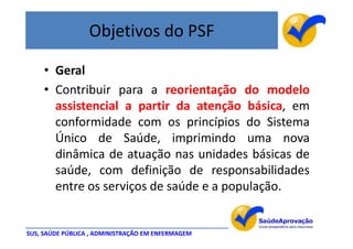 Objetivos do PSF

     • Geral
     • Contribuir para a reorientação do modelo
       assistencial a partir da atenção básica, em
       conformidade com os princípios do Sistema
       Único de Saúde, imprimindo uma nova
       dinâmica de atuação nas unidades básicas de
       saúde, com definição de responsabilidades
       entre os serviços de saúde e a população.


SUS, SAÚDE PÚBLICA , ADMINISTRAÇÃO EM ENFERMAGEM
 