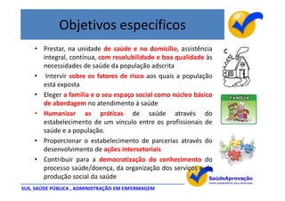 Objetivos específicos
    • Prestar, na unidade de saúde e no domicílio, assistência
      integral, contínua, com resolubilidade e boa qualidade às
      necessidades de saúde da população adscrita
    • Intervir sobre os fatores de risco aos quais a população
      está exposta
    • Eleger a família e o seu espaço social como núcleo básico
      de abordagem no atendimento à saúde
    • Humanizar as práticas de saúde através do
      estabelecimento de um vínculo entre os profissionais de
      saúde e a população.
    • Proporcionar o estabelecimento de parcerias através do
      desenvolvimento de ações intersetoriais
    • Contribuir para a democratização do conhecimento do
      processo saúde/doença, da organização dos serviços e da
      produção social da saúde
SUS, SAÚDE PÚBLICA , ADMINISTRAÇÃO EM ENFERMAGEM
 