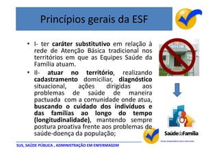 Princípios gerais da ESF

    • I- ter caráter substitutivo em relação à
      rede de Atenção Básica tradicional nos
      territórios em que as Equipes Saúde da
      Família atuam.
    • II- atuar no território, realizando
      cadastramento domiciliar, diagnóstico
      situacional,    ações     dirigidas  aos
      problemas de saúde de maneira
      pactuada com a comunidade onde atua,
      buscando o cuidado dos indivíduos e
      das famílias ao longo do tempo
      (longitudinalidade), mantendo sempre
      postura proativa frente aos problemas de
      saúde-doença da população;
SUS, SAÚDE PÚBLICA , ADMINISTRAÇÃO EM ENFERMAGEM
 