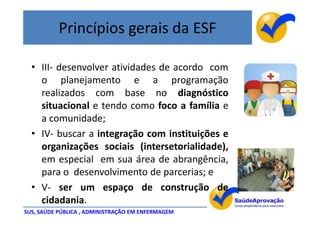 Princípios gerais da ESF

  • III- desenvolver atividades de acordo com
    o planejamento e a programação
    realizados com base no diagnóstico
    situacional e tendo como foco a família e
    a comunidade;
  • IV- buscar a integração com instituições e
    organizações sociais (intersetorialidade),
    em especial em sua área de abrangência,
    para o desenvolvimento de parcerias; e
  • V- ser um espaço de construção de
    cidadania.
SUS, SAÚDE PÚBLICA , ADMINISTRAÇÃO EM ENFERMAGEM
 