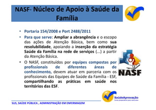 NASF- Núcleo de Apoio à Saúde da
                             Família
    • Portaria 154/2008 e Port 2488/2011
    • Para que serve: Ampliar a abrangência e o escopo
      das ações de Atenção Básica, bem como sua
      resolubilidade, apoiando a inserção da estratégia
      Saúde da Família na rede de serviços (...) a partir
      da Atenção Básica.
    • O NASF, constituídos por equipes compostas por
      profissionais     de    diferentes    áreas      de
      conhecimento, devem atuar em parceria com os
      profissionais das Equipes de Saúde da Família - ESF,
      compartilhando as práticas em saúde nos
      territórios das ESF.


SUS, SAÚDE PÚBLICA , ADMINISTRAÇÃO EM ENFERMAGEM
 