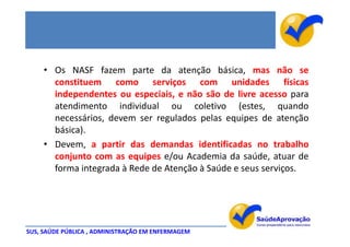 • Os NASF fazem parte da atenção básica, mas não se
       constituem como serviços com unidades físicas
       independentes ou especiais, e não são de livre acesso para
       atendimento individual ou coletivo (estes, quando
       necessários, devem ser regulados pelas equipes de atenção
       básica).
     • Devem, a partir das demandas identificadas no trabalho
       conjunto com as equipes e/ou Academia da saúde, atuar de
       forma integrada à Rede de Atenção à Saúde e seus serviços.




SUS, SAÚDE PÚBLICA , ADMINISTRAÇÃO EM ENFERMAGEM
 